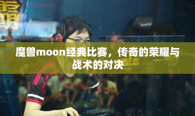 魔兽moon经典比赛，传奇的荣耀与战术的对决